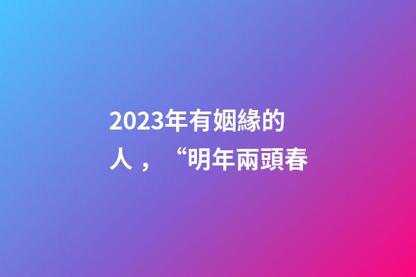 2023年有姻緣的人，“明年兩頭春